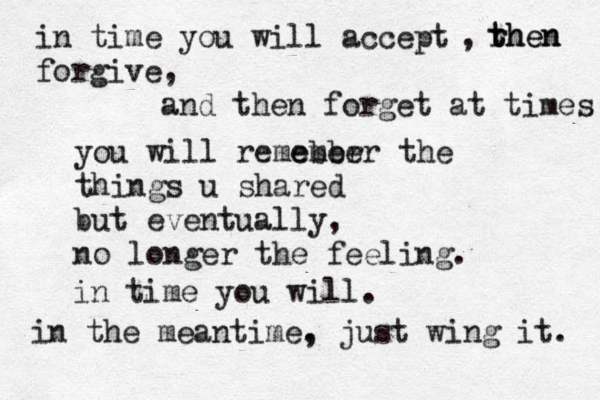 in time you will accept forgive , r then then , and then forget at times you will remeber ember the things u shared but eventually, no longer the feeling. in time you will. in the meantime. , just wing it. 