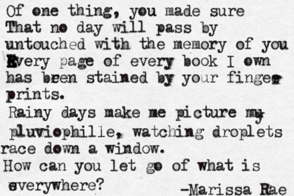 Of one thing, you u made sure That no day wi ll pass by untouched with the memory of you Rv E E E E W e er e y page of every book I own has bren e stained by your fingee prints. r Rainy days make me picture mu y pluviophi lle l , watching droplets race down a window. How can you let go of what is wv e s erywhere? -Marissa Rae 