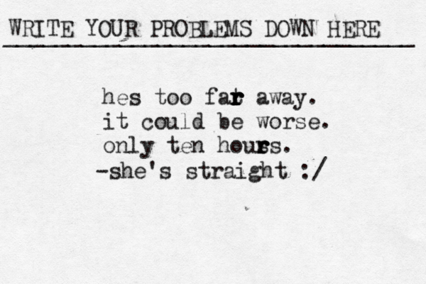 WRITE YOUR PROBLEMS DOWN HERE ________________________________ hes too fat r r r r r away. it could be worse. only ten hous r r rs. -she's straight :/ 