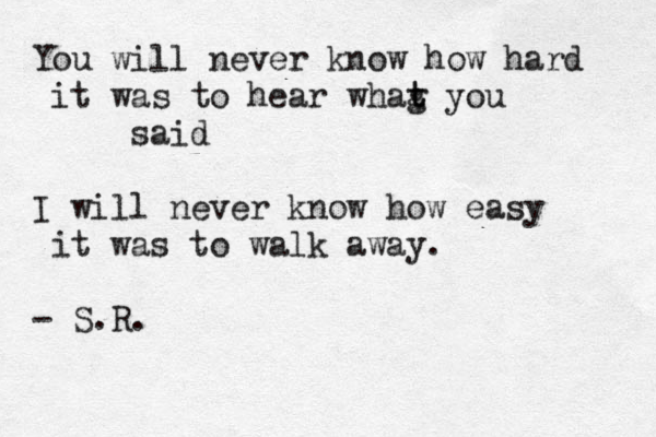 You will never know how hard it was to hear whag t t you said I will never know how easy it was to walk away. - S.R. 