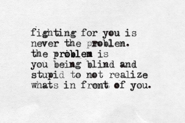 fighting for you is never the problen. the priblen o roblem m is you being blind and stupid to not realize whats in front of you. 