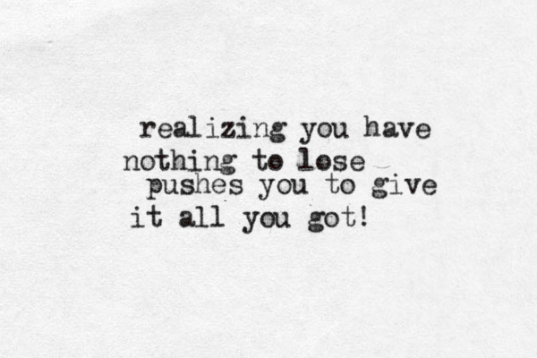 realizing you have nothing to lose pushes you to give it all you got!