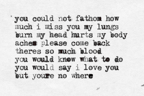 you could not fathom how much i miss you my lungs burn my head hurts my body aches please come back theres so much blood you would know what to do you would say i love you but youre no wherr e e 