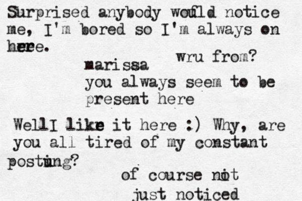 marisaa s you always seem to be present here WellI likr e e it here :) Why, are you all tired of my constant postung i u ? of course nit o just noticed Surprised anybody wou f ld notice me , I'm bored so I'm always on hre e e r re. wru from? 