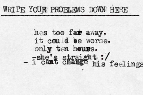 WRITE YOUR PROBLEMS DOWN HERE ________________________________ hes too fat r r r r r away. it could be worse. only ten hous r r rs. -she's straight :/ i cant chab nge his feelings - 