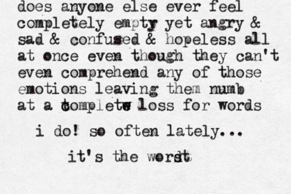 does anyone else ever feel completely emptr y yet angry & sad & confused & hopeless all at once even though they can't even comprehend any of those emotions leaving them numb at a to c c mpletw e e w loss for words i do! so often lately... it's the wordt s