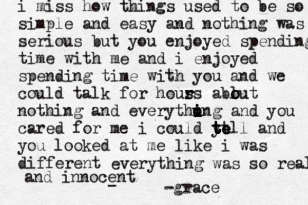 i miss how things used to be so simple and easy and nothing was serious but you enjoyed spending time with me and i enjoyed spending time with you and we could talk for hous r rs ablut o o ou nothing and everythung i i o i and you cared for me i could yell t tt e t t t and you looked at me like i was different everything was so real and innocent - - grace