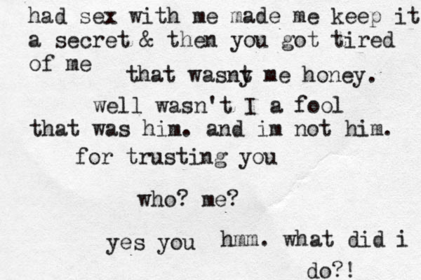 we ll wasn't I a fool for trusting you who? me? yes you hmm. what did i do?! had sex with me made me keep it a secret & then you got tired of me that wasny t me honey . that was him. and im not him. 