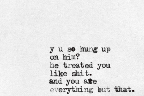 y u so hung up on him? he treated you like shit. and you ate r everything but that. 