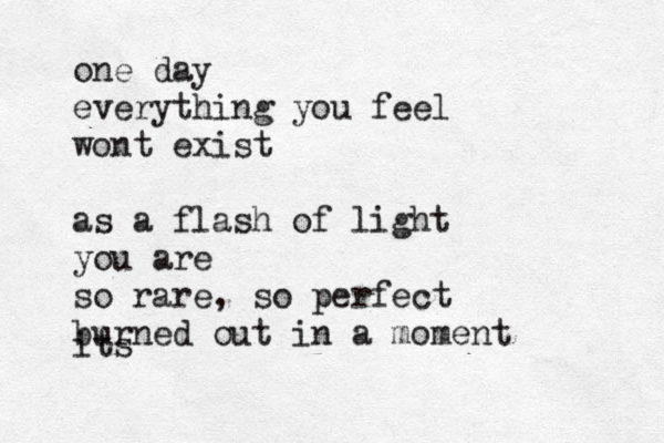 one day everything you feel wont exist as a flash of light you are so rare, so perfect burned out in a moment its 