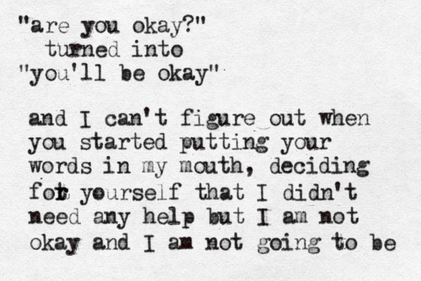 "are you okay?" turned into "you'll be okay" and I can't figure out when you started putting your words in my mouth, deciding fot r r yourself that I didn't need any help but I am not okay and I am not going to be 