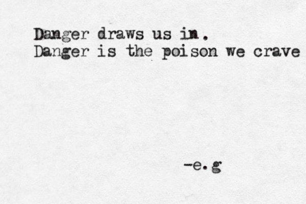 Danger draws us in Danger is the poison we crave . -e.g 