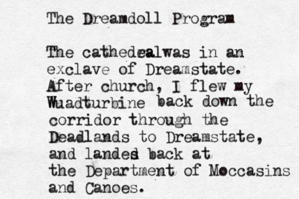 The Dreamdoll Program The cathedea ralwas in an exclave of Dreamstate. After church, I flew my Wuadturbine W back down the corridor through the Deadlands to Dreamstate, and landes d back at the Department of Moccasins and Canoes . 