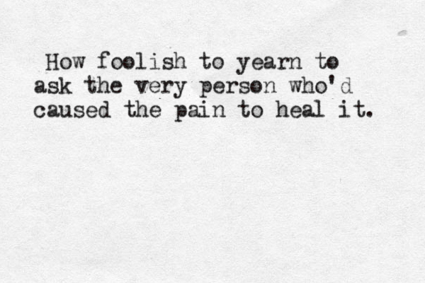 How How foolish to yearn to ask the very person who'd caused the pain to heal it. 