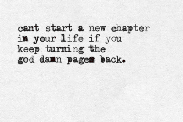 cant start a new chapter in your life if you keep turning the god damn pages back.
