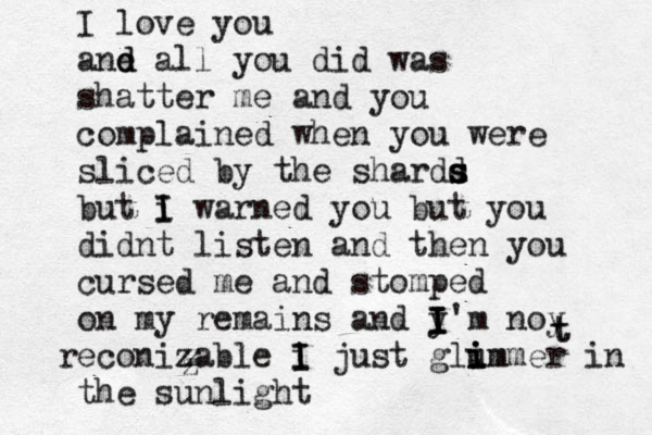 I love you ane al d d l you did was shatter me and you complained when you were sliced by the shardd s s s but i I I warned you but you didnt listen and then you cursed me and stomped on my remains and y I I I'm noy reconizable i I I just glum i i immer in the sunlight z z z t t 