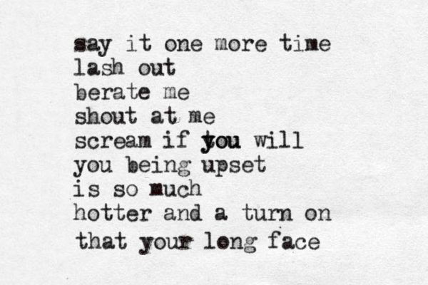 say it one more time lash out berate me shout at me scream if tou y you will you being upset is so much hotter and a turn on that your long face