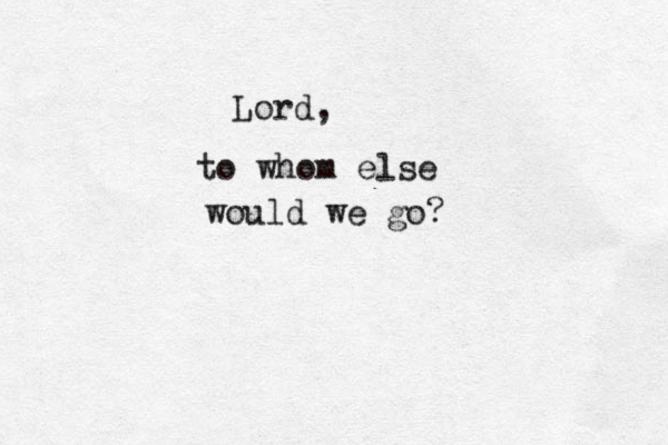 Lord, to whom else would we go? 