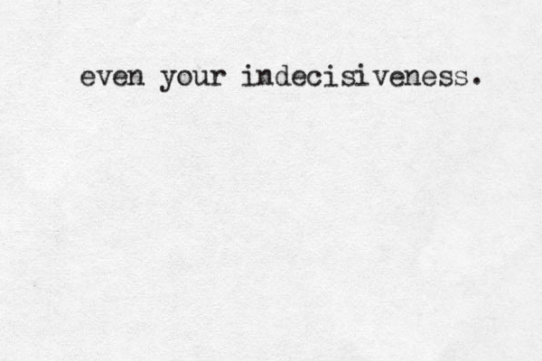 even your indecisiveness. 
