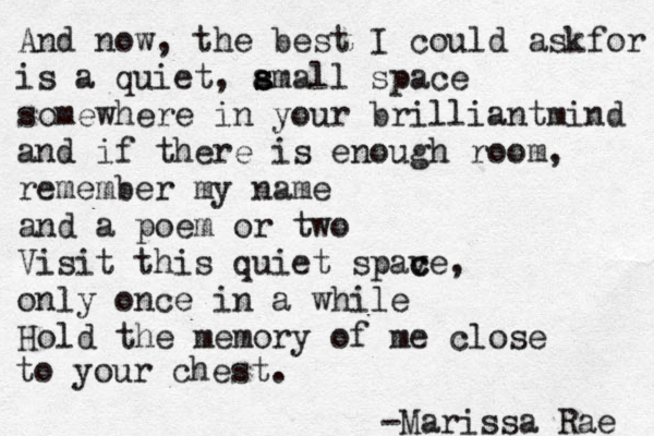 And now, the best I could askfor is a quiet, amal s s l space somewhere in your brilliant mind and if there is enough room, remember my name and a poem or two Visit this quiet spave c c , only once in a while Hold the memory of me close to your chest. -Marissa Rae 