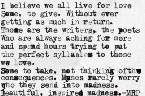 I believe we all live for love Some, to give. Without ever getting as much in return. Those are the writers, the poets Who are always aching for more and spend hours trying to put the perfect syllables to those ww e e love. So e ome to take, not thinkinh g ofthw e e w consequences. My u y uses rarely worry qh w w o they send into madness . 1 Beautiful, inspires d d d madness. -MRP 