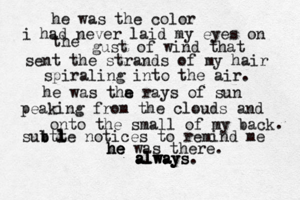 he was the color i had never laid my eyes on the gust of wind that sent the strands of my hair spiraling into the air. he was tha e e rays of su n peaking from the clouds and onto the small of my back . sutt b b t l le notices to remind me he h he e was there. a a a al l lw w wa a ay y ys s. 