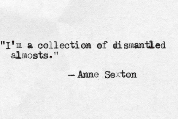 "Everyone else isn't you. It turns out that's a huge problem for me." _ Clementine von Radics "I'm a collection of dismantled almosts." _ Anne Sexton 