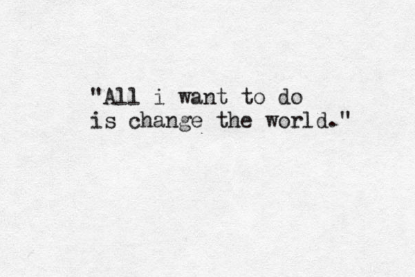 "All i want to do is change the world." 