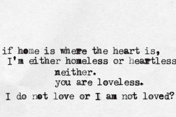 if home is where the heart is, I'm either homeless or heartless neither. you are loveless. I do not love or I am not loved? 