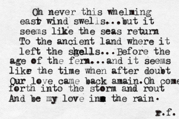 Oh never this whelming easr t wind swells...but it seems like the seas return To the ancient land where it left the sgell he s h ...Before the age of the fern...and it seems likr e the time when after doubt Our love came back amain.Oh come forth into the storm and rout And be my love inn the rain o n n e e r s o . r.f. 