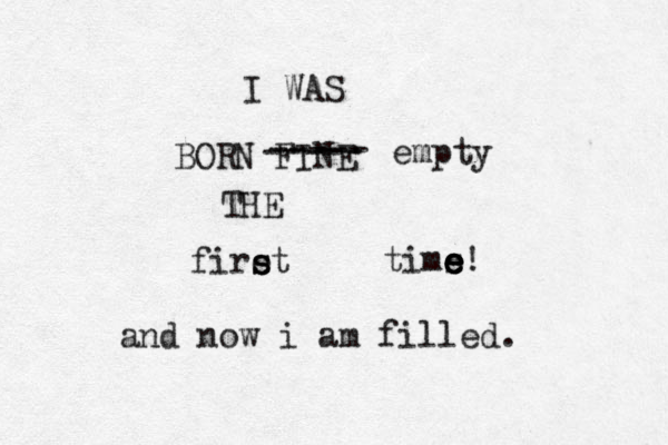 I WAS BORN FINE THE firet s s tims e e e e! ----- ----- empty and now i am filled. 