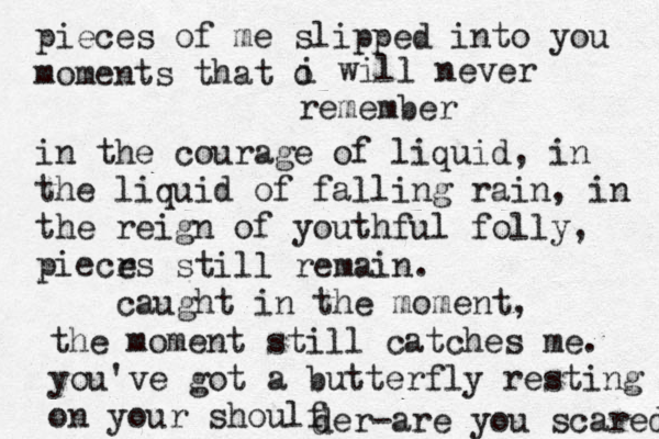 pieces of me slipped into you moments that o i will never remember in the courage of liquid, in the liquid of falling rain, in the reign of youthful folly, piecrs e still remain. caught in the moment, the moment still catches me. you've got a butterfly resting on your shoulf d der-are you scared 