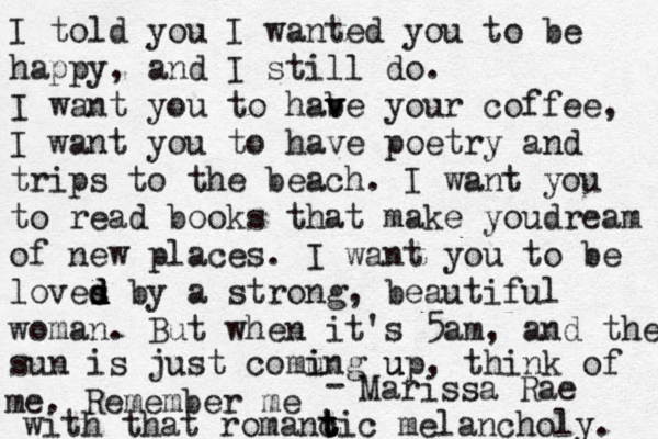 I told you I wanted you to be happy, and I still do. I want you to habe v v your coffee, I want you to have poetry and trips to the beach. I want you to read books that make youdream of new places. I want you to be loves d d d by a strong, beautiful woman. But when it's 5am, and the sun is just comung i i up u , think of me. Remember me with that romanc t t t tic melancholy. - Marissa Rae 