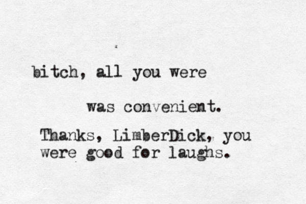 bitch, all you were was convenient. Thanks, LimberDick, you were good for laughs.