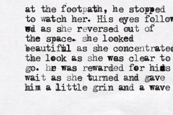 at the footpath, he stopped to watch her. His eyes follow w ed as she reversed out of the space. she looked beautifil ul as she concentrated the look as she we as clear to go. hr e was rewarded for hid s s wait as she turned and gave him a little grin and a wave 