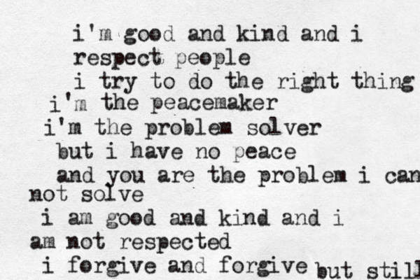 i'm good and kind and i respect people i try to do the right thing i m ' the peacemaker ' i m the problem solver but i have no peace and you are the problem i cann not solve i am good and kind and i am not respected i forgive and forgive but stl ill 