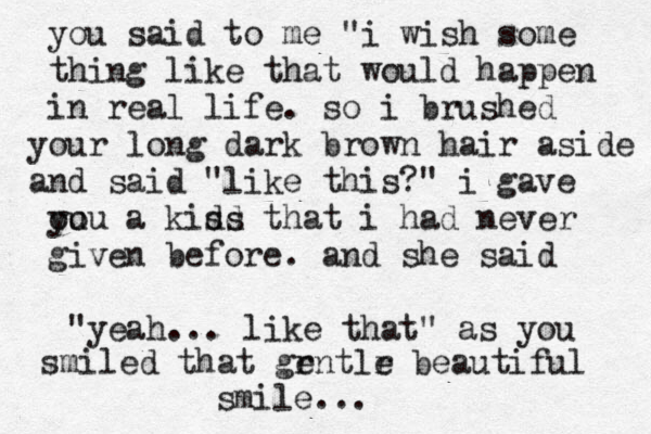 you said to me "i wish some thing like that would happen in real life. so i brushed our y long dark brown hair aside nd a said "like this?" i gave ou you a kidd ss that i had never given before. and she said "yeah... like that" as you smiled that grntlr beautiful e e smile... 