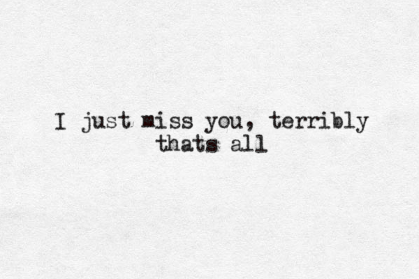 I just miss you, terribly thats all