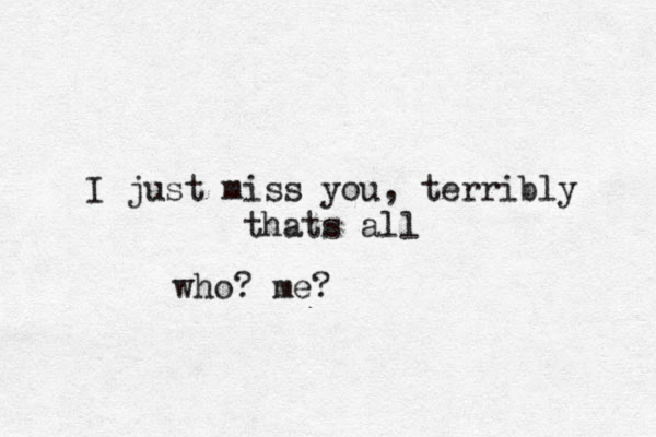 I just miss you, terribly thats all who? me? 