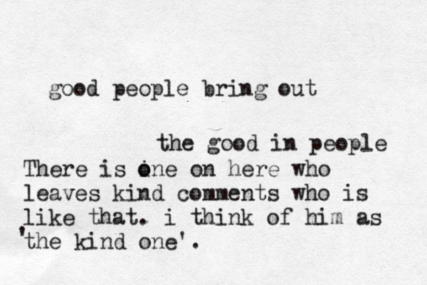 good people bring out the good in people There is ine o o on here who leaves kind comments who is like that. i think of him as the kind one'. ' 
