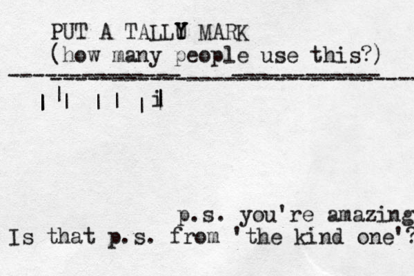PUT A TALLU Y Y Y MARK (how many people use this?) ------------------------------ -------------- ------------ | | | | | | | | i | | { { { { { { p.s. you're amazing Is that p.s. from 'the kind one'? 