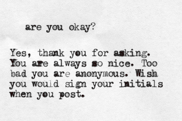 are you okay? Yes, thank you for asking. You are always so nice. Too bad you are anonymous. Wish you would sign your initials when you post.