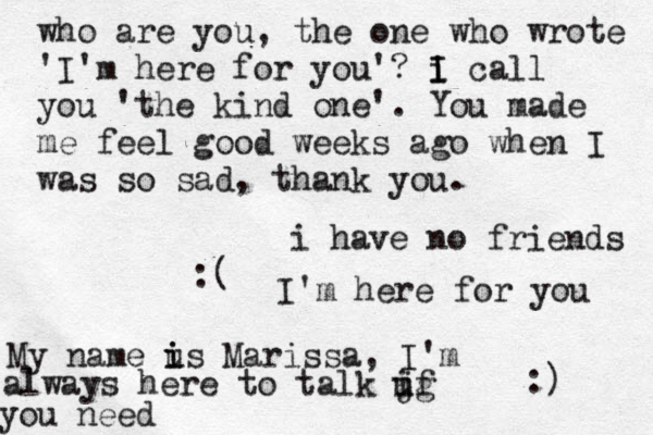 i have no friends :( I'm here for you :) My name us i i Marissa, I'm always here to talk jg i uf you need who are you, the one who wrote 'I'm here for you'? i I I call you 'the kind one'. You made me feel good weeks ago when I was so sad, thank you.