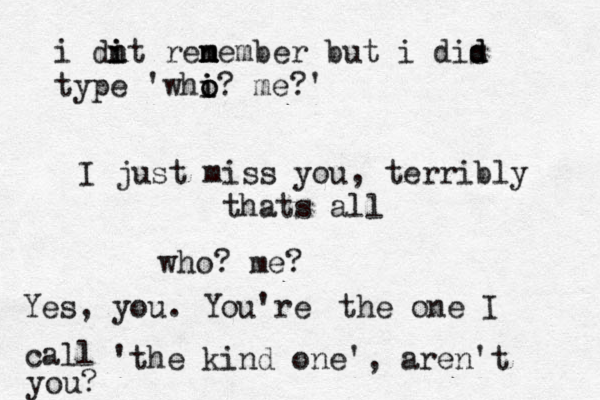 I just miss you, terribly thats all who? me? Yes, you. You're the one I call 'the kind one', aren't you? i di i n nt renember n m m but i dis d d type 'whi i o o? me?' 