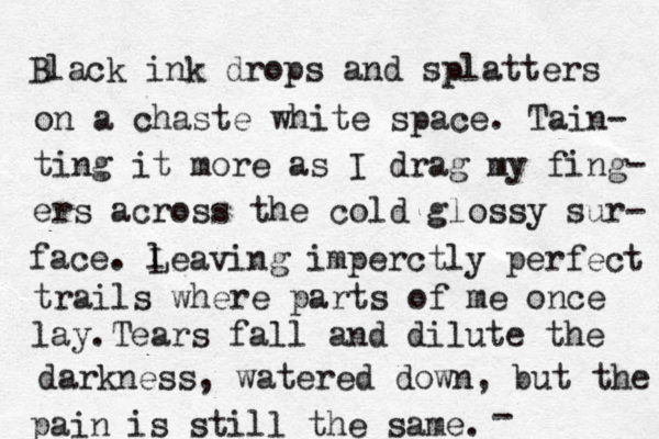 Black ink drops and splatters on a chaste white space. Tain- ting it more as I drag my fing- ers across the cold glossy sur- face. l Leaving imperctly perfect trails where parts of me once lay. Tears fall and dilute the darkness, watered down, but the pain is still the same. - 