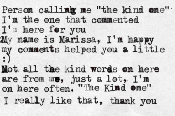 Person callinh m h g e "the kind one" I'm the one that commented I'm here for you u t My name is Marissa, I'm happy my comments helped you a little :) Mot N all te h h e kind worss o d d n here are from mw e e e, just a lot, I'm on here often. "The Kind one" I really like that , thank you 