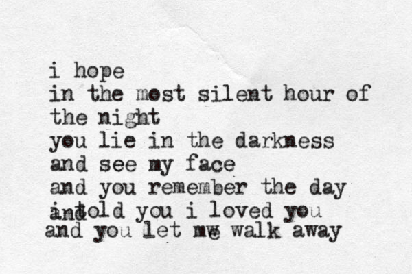 i hope in the most silent hour of the night you lie in the darkness and see e my face e and you remember the day i told you i loved you and and you let mw walk away e 