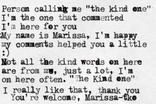 Person callinh m h g e "the kind one" I'm the one that commented I'm here for you u t My name is Marissa, I'm happy my comments helped you a little :) Mot N all te h h e kind worss o d d n here are from mw e e e, just a lot, I'm on here often. "The Kind one" I really like that , thank you You're welcone , Marissa -tko 