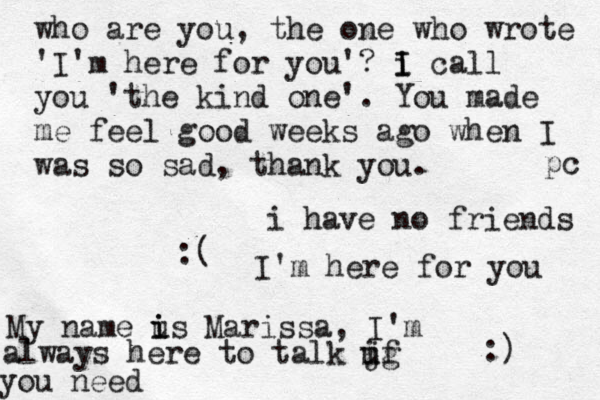i have no friends :( I'm here for you :) My name us i i Marissa, I'm always here to talk jg i uf you need who are you, the one who wrote 'I'm here for you'? i I I call you 'the kind one'. You made me feel good weeks ago when I was so sad, thank you. pc 