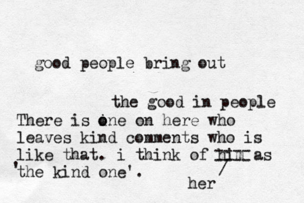good people bring out the good in people There is ine o o on here who leaves kind comments who is like that. i think of him as the kind one'. ' ---- ---- / her 